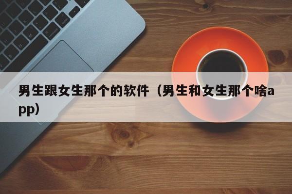 男生跟女生那个的软件（男生和女生那个啥app）