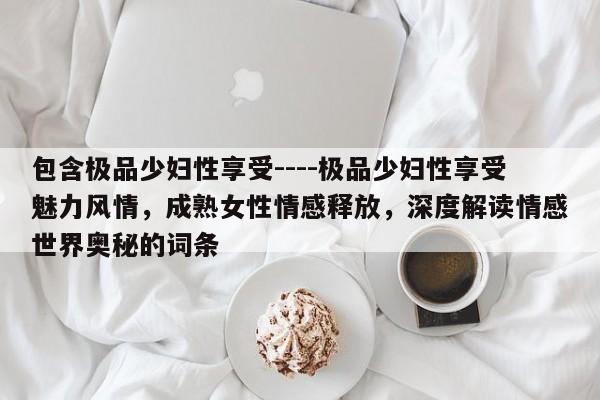 包含极品少妇性享受----极品少妇性享受魅力风情，成熟女性情感释放，深度解读情感世界奥秘的词条