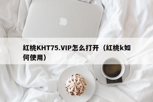 红桃KHT75.VIP怎么打开（红桃k如何使用）
