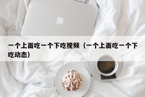 一个上面吃一个下吃视频（一个上面吃一个下吃动态）
