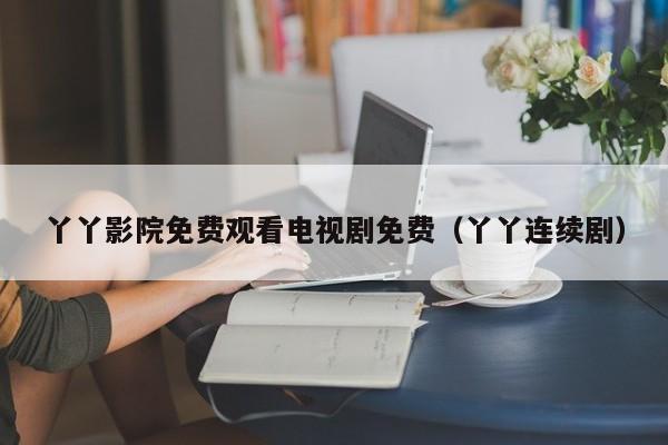 丫丫影院免费观看电视剧免费（丫丫连续剧）