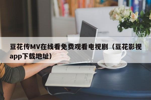 豆花传MV在线看免费观看电视剧（豆花影视app下载地址）