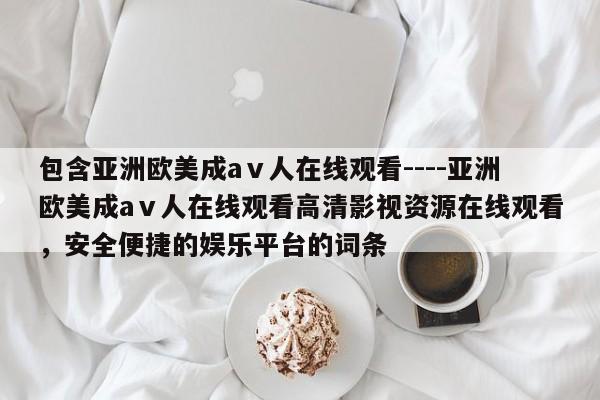 包含亚洲欧美成aⅴ人在线观看----亚洲欧美成aⅴ人在线观看高清影视资源在线观看，安全便捷的娱乐平台的词条