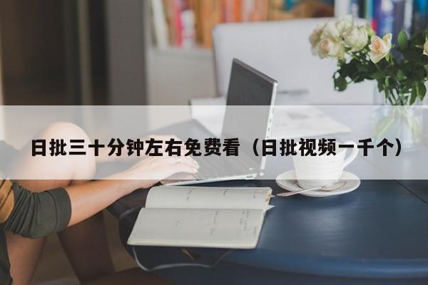 日批三十分钟左右免费看（日批视频一千个）