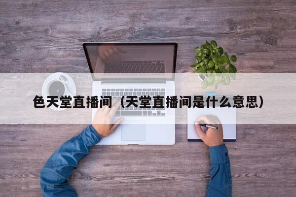 色天堂直播间（天堂直播间是什么意思）
