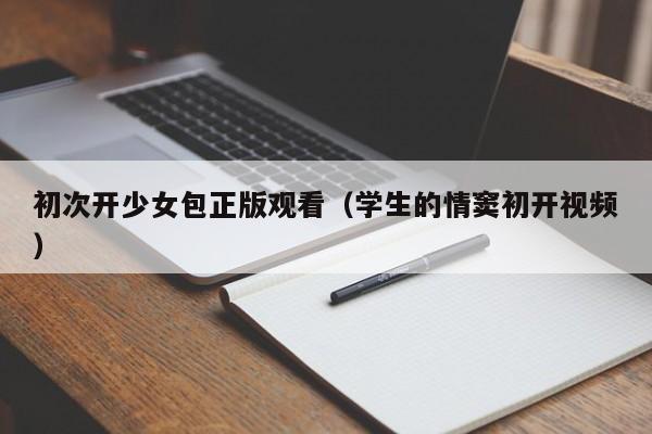 初次开少女包正版观看（学生的情窦初开视频）