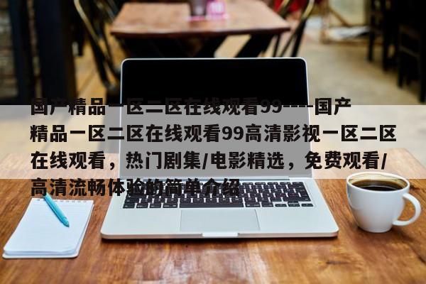 国产精品一区二区在线观看99----国产精品一区二区在线观看99高清影视一区二区在线观看，热门剧集/电影精选，免费观看/高清流畅体验的简单介绍