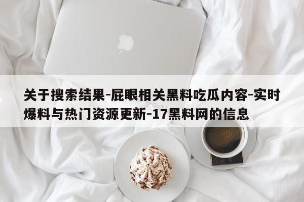 关于搜索结果-屁眼相关黑料吃瓜内容-实时爆料与热门资源更新-17黑料网的信息