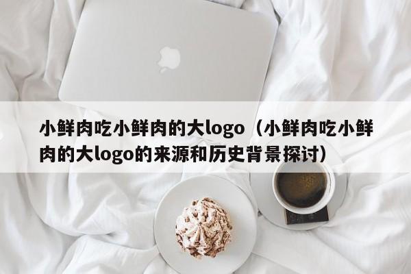 小鲜肉吃小鲜肉的大logo（小鲜肉吃小鲜肉的大logo的来源和历史背景探讨）