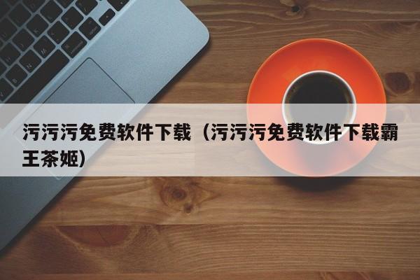 污污污免费软件下载（污污污免费软件下载霸王茶姬）
