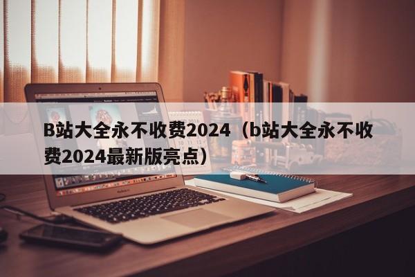 B站大全永不收费2024（b站大全永不收费2024最新版亮点）