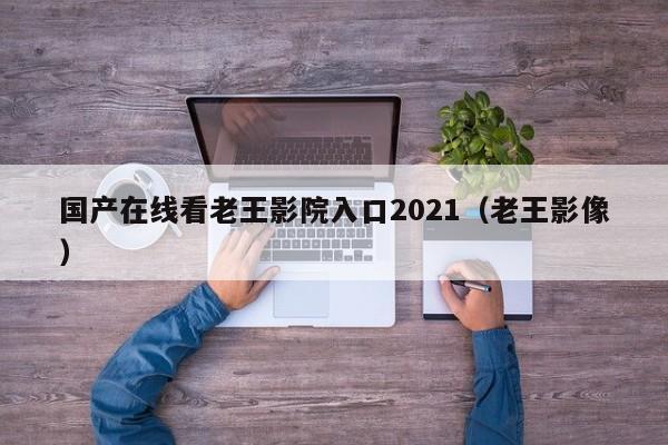 国产在线看老王影院入口2021（老王影像）