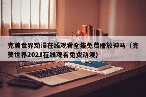 完美世界动漫在线观看全集免费播放神马（完美世界2021在线观看免费动漫）