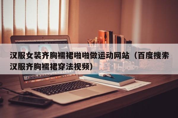 汉服女装齐胸襦裙啪啪做运动网站（百度搜索汉服齐胸襦裙穿法视频）