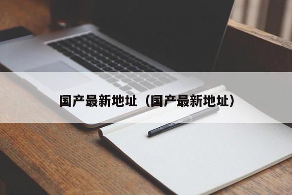 国产最新地址（国产最新地址）