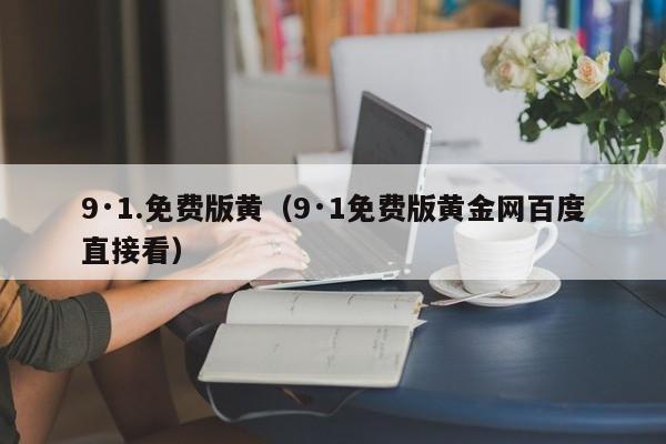 9·1.免费版黄（9·1免费版黄金网百度直接看）
