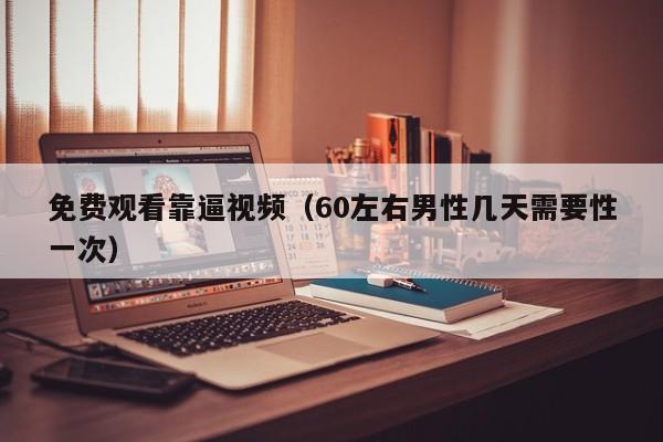 免费观看靠逼视频（60左右男性几天需要性一次）