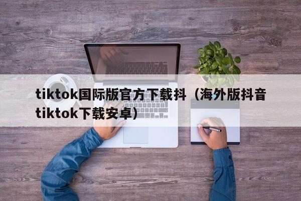 tiktok国际版官方下载抖（海外版抖音tiktok下载安卓）