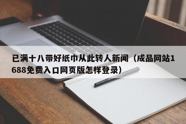 已满十八带好纸巾从此转人新闻（成品网站1688免费入口网页版怎样登录）