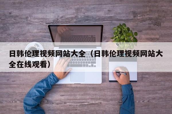 日韩伦理视频网站大全（日韩伦理视频网站大全在线观看）