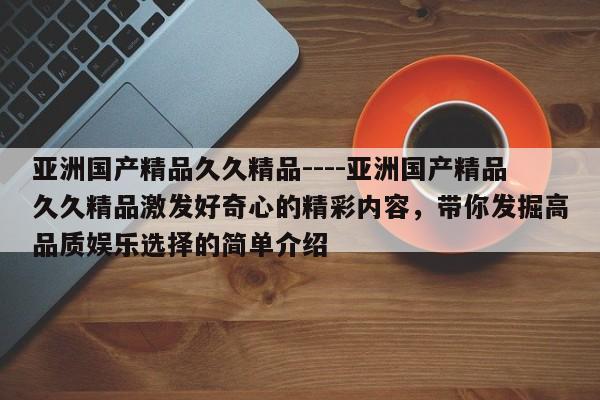 亚洲国产精品久久精品----亚洲国产精品久久精品激发好奇心的精彩内容，带你发掘高品质娱乐选择的简单介绍
