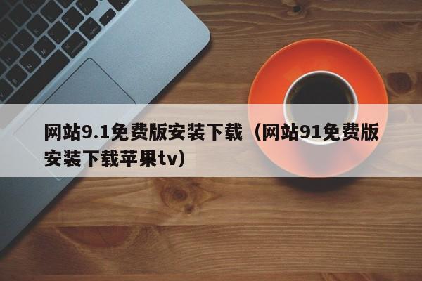 网站9.1免费版安装下载（网站91免费版安装下载苹果tv）