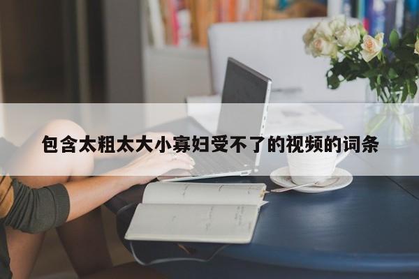 包含太粗太大小寡妇受不了的视频的词条