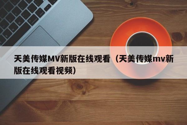 天美传媒MV新版在线观看（天美传媒mv新版在线观看视频）