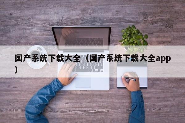 国产系统下载大全（国产系统下载大全app）