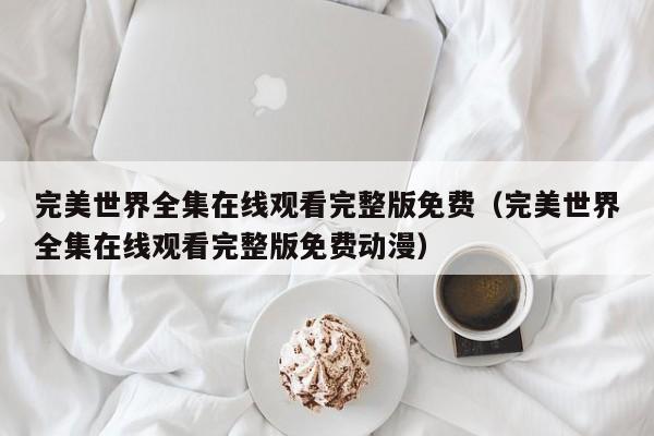 完美世界全集在线观看完整版免费（完美世界全集在线观看完整版免费动漫）