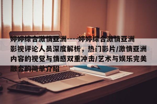 婷婷综合激情亚洲----婷婷综合激情亚洲影视评论人员深度解析，热门影片/激情亚洲内容的视觉与情感双重冲击/艺术与娱乐完美融合的简单介绍