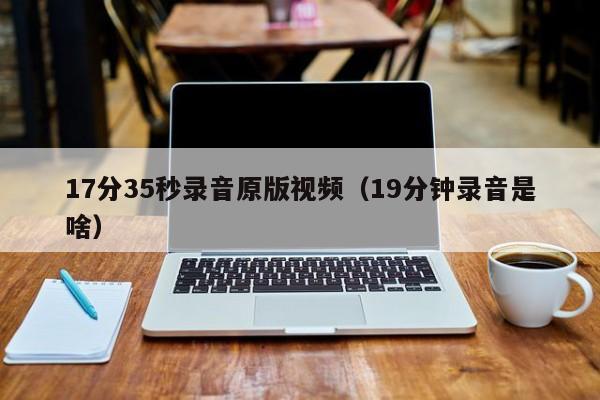 17分35秒录音原版视频（19分钟录音是啥）