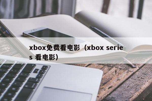 xbox免费看电影（xbox series 看电影）