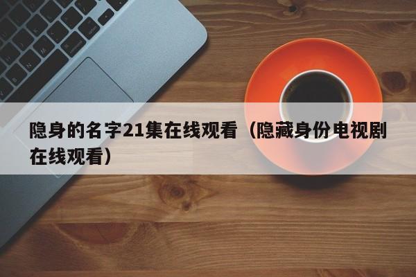 隐身的名字21集在线观看（隐藏身份电视剧在线观看）