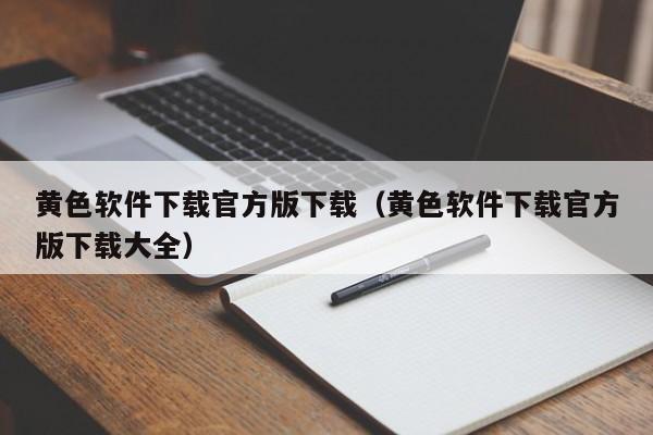 黄色软件下载官方版下载（黄色软件下载官方版下载大全）