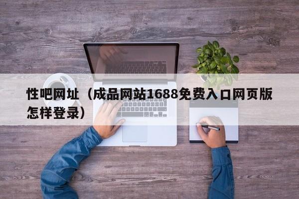 性吧网址（成品网站1688免费入口网页版怎样登录）