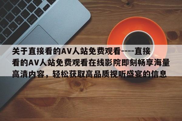 关于直接看的AV人站免费观看----直接看的AV人站免费观看在线影院即刻畅享海量高清内容，轻松获取高品质视听盛宴的信息
