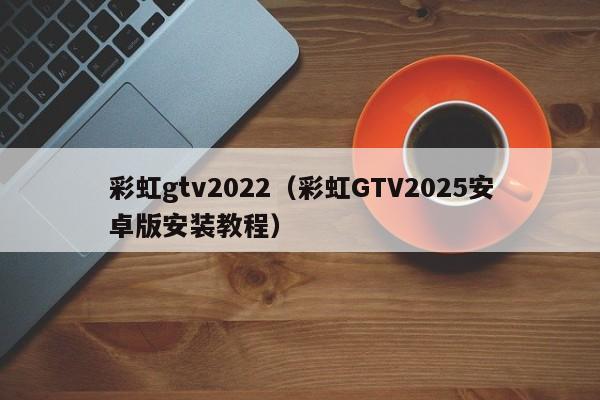 彩虹gtv2022（彩虹GTV2025安卓版安装教程）