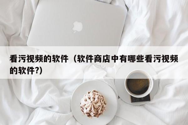 看污视频的软件（软件商店中有哪些看污视频的软件?）