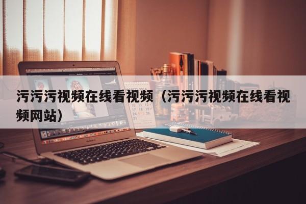 污污污视频在线看视频（污污污视频在线看视频网站）