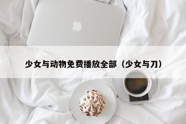 少女与动物免费播放全部（少女与刀）