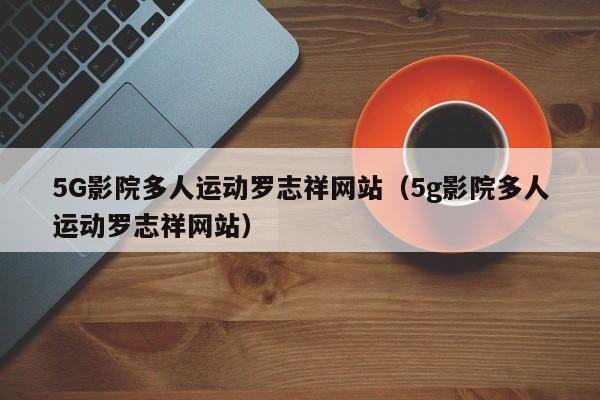 5G影院多人运动罗志祥网站（5g影院多人运动罗志祥网站）