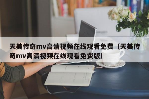 天美传奇mv高清视频在线观看免费（天美传奇mv高清视频在线观看免费版）