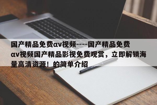 国产精品免费αv视频----国产精品免费αv视频国产精品影视免费观赏，立即解锁海量高清资源！的简单介绍