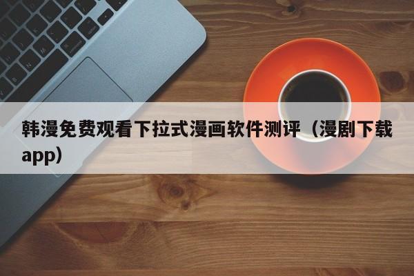韩漫免费观看下拉式漫画软件测评（漫剧下载app）