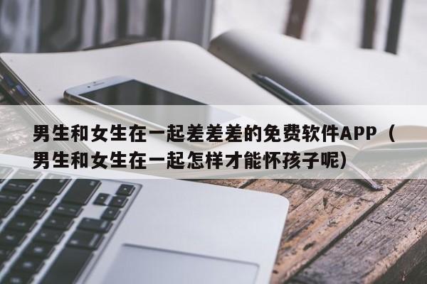 男生和女生在一起差差差的免费软件APP（男生和女生在一起怎样才能怀孩子呢）