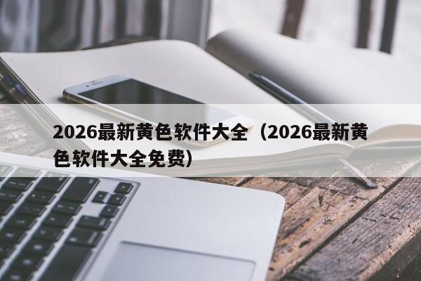 2026最新黄色软件大全（2026最新黄色软件大全免费）