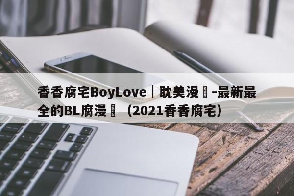 香香腐宅BoyLove│耽美漫畫-最新最全的BL腐漫網（2021香香腐宅）