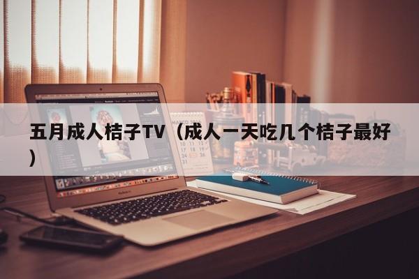 五月成人桔子TV（成人一天吃几个桔子最好）