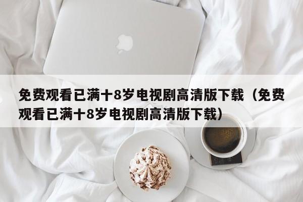 免费观看已满十8岁电视剧高清版下载（免费观看已满十8岁电视剧高清版下载）